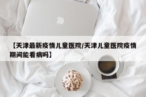 【天津最新疫情儿童医院/天津儿童医院疫情期间能看病吗】