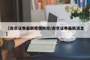 【南京证券最新疫情防控/南京证券最新消息】