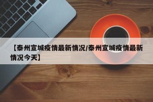 【泰州宣城疫情最新情况/泰州宣城疫情最新情况今天】