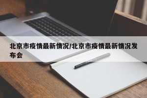 北京市疫情最新情况/北京市疫情最新情况发布会