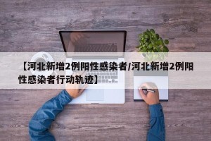 【河北新增2例阳性感染者/河北新增2例阳性感染者行动轨迹】