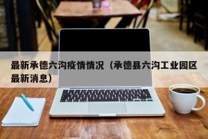 最新承德六沟疫情情况（承德县六沟工业园区最新消息）