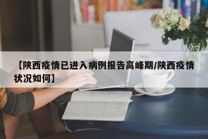 【陕西疫情已进入病例报告高峰期/陕西疫情状况如何】