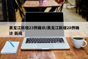 黑龙江新增23例确诊/黑龙江新增28例确诊 新闻