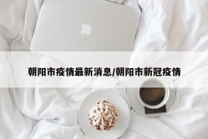 朝阳市疫情最新消息/朝阳市新冠疫情