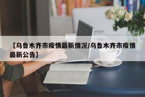 【乌鲁木齐市疫情最新情况/乌鲁木齐市疫情最新公告】