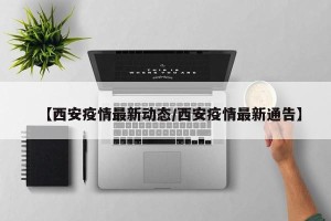 【西安疫情最新动态/西安疫情最新通告】