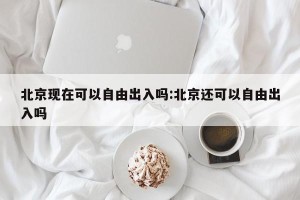北京现在可以自由出入吗:北京还可以自由出入吗