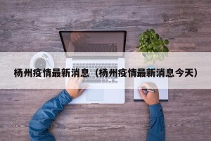 杨州疫情最新消息（杨州疫情最新消息今天）