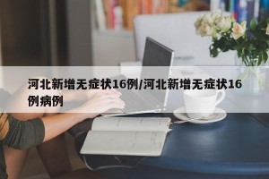 河北新增无症状16例/河北新增无症状16例病例