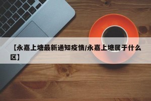 【永嘉上塘最新通知疫情/永嘉上塘属于什么区】