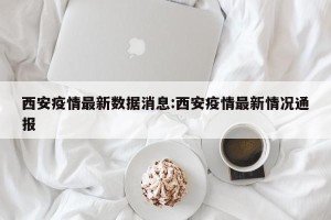 西安疫情最新数据消息:西安疫情最新情况通报