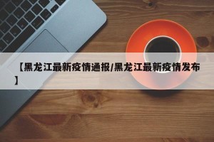 【黑龙江最新疫情通报/黑龙江最新疫情发布】