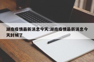 湖南疫情最新消息今天:湖南疫情最新消息今天封城了
