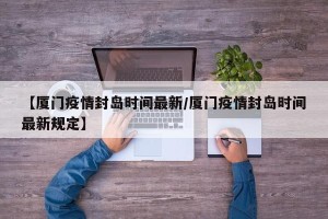 【厦门疫情封岛时间最新/厦门疫情封岛时间最新规定】