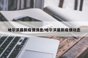 哈尔滨最新疫情消息/哈尔滨最新疫情动态