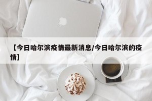 【今日哈尔滨疫情最新消息/今日哈尔滨的疫情】