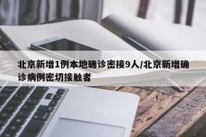 北京新增1例本地确诊密接9人/北京新增确诊病例密切接触者