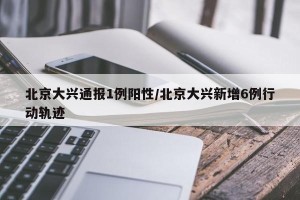 北京大兴通报1例阳性/北京大兴新增6例行动轨迹