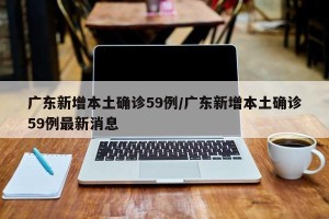广东新增本土确诊59例/广东新增本土确诊59例最新消息