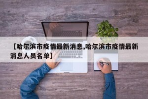 【哈尔滨市疫情最新消息,哈尔滨市疫情最新消息人员名单】