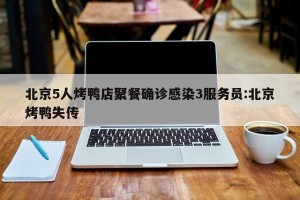北京5人烤鸭店聚餐确诊感染3服务员:北京烤鸭失传