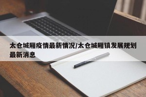 太仓城厢疫情最新情况/太仓城厢镇发展规划最新消息
