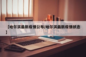 【哈尔滨最新疫情公布/哈尔滨最新疫情状态】