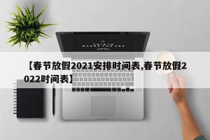 【春节放假2021安排时间表,春节放假2022时间表】