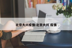 北京大兴疫情:北京大兴 疫情