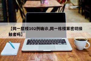 【同一层楼102例确诊,同一栋楼算密切接触者吗】