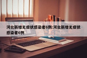 河北新增无症状感染者6例:河北新增无症状感染者6例