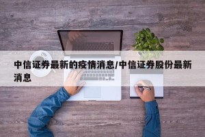 中信证券最新的疫情消息/中信证券股份最新消息