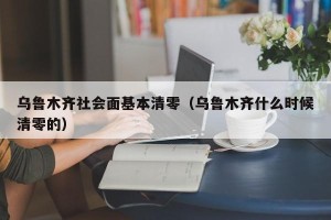 乌鲁木齐社会面基本清零（乌鲁木齐什么时候清零的）
