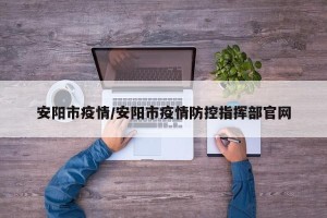 安阳市疫情/安阳市疫情防控指挥部官网