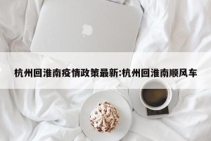 杭州回淮南疫情政策最新:杭州回淮南顺风车