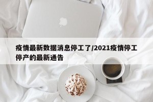 疫情最新数据消息停工了/2021疫情停工停产的最新通告