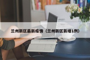 兰州新区最新疫情（兰州新区新增1例）
