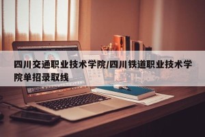 四川交通职业技术学院/四川铁道职业技术学院单招录取线